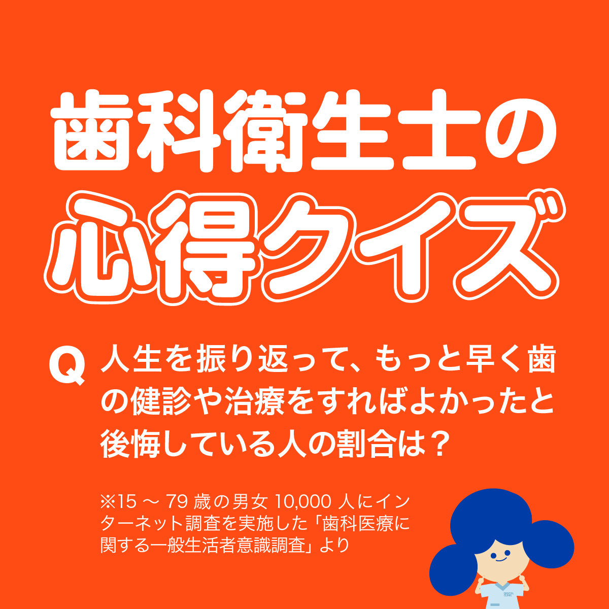 歯科衛生士の心得クイズ 人生を振り返って、もっと早く歯の健診や治療をすればよかったと後悔している人の割合は？