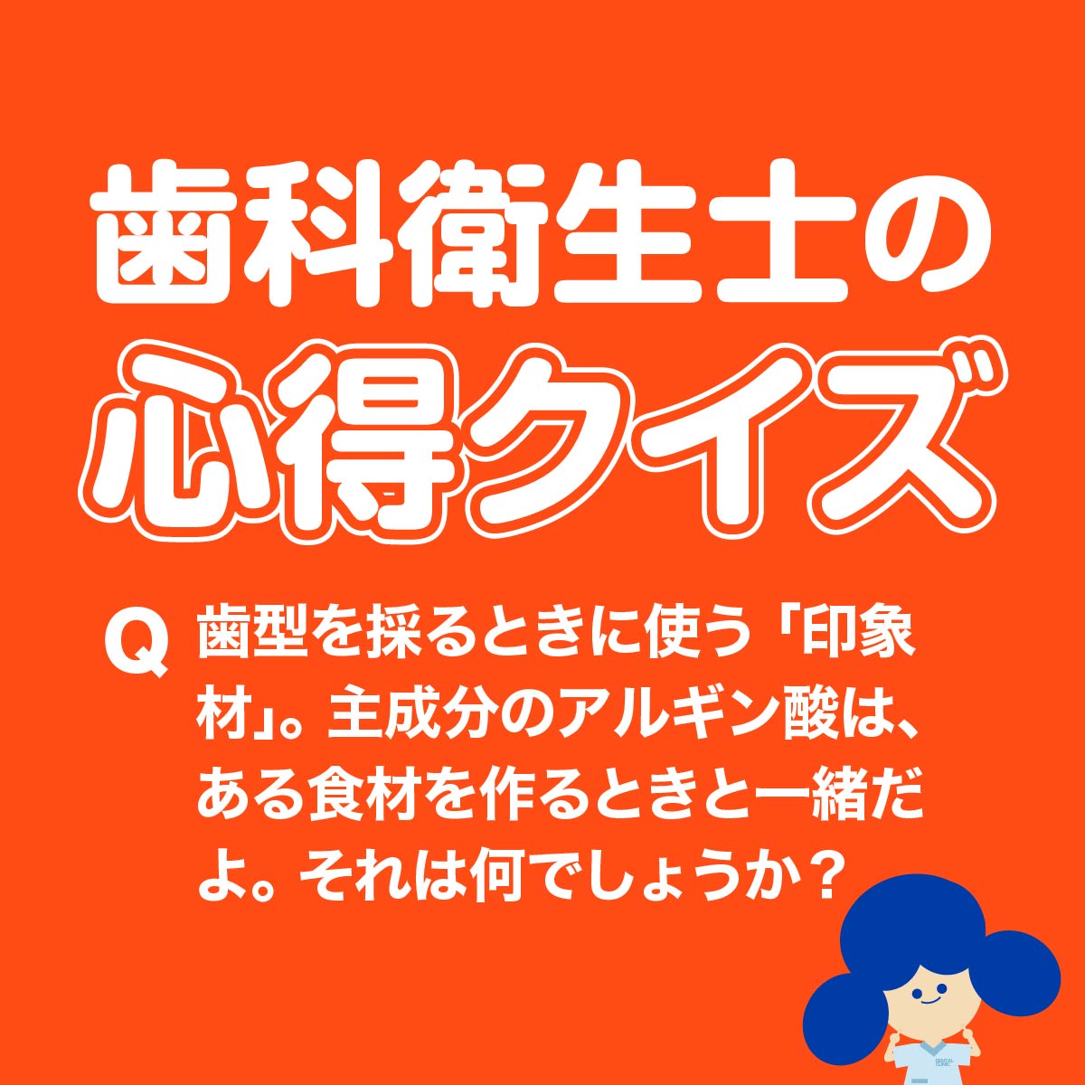 歯科衛生士の心得クイズ 歯型を採るときに使う『印象材』。主成分のアルギン酸は、ある食材を作るときと一緒だよ。それは何でしょうか？